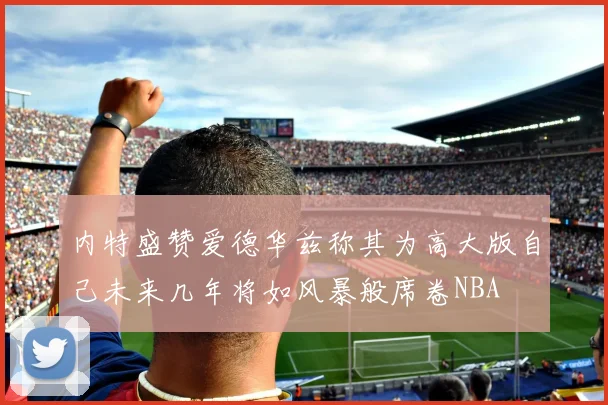 内特盛赞爱德华兹称其为高大版自己未来几年将如风暴般席卷NBA