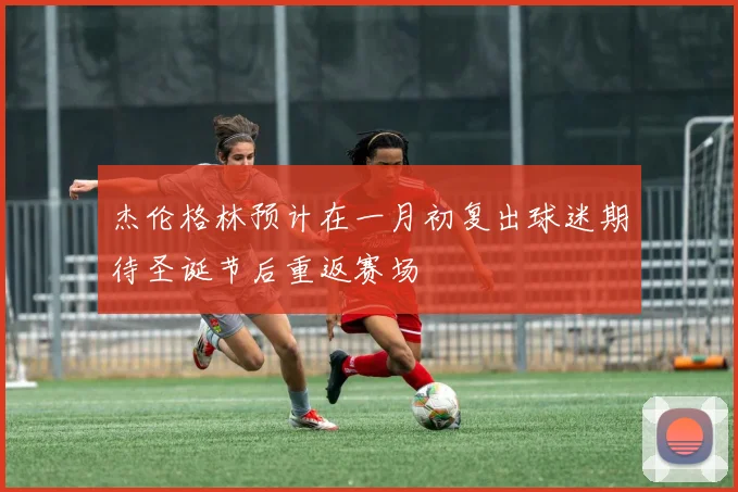 杰伦格林预计在一月初复出球迷期待圣诞节后重返赛场