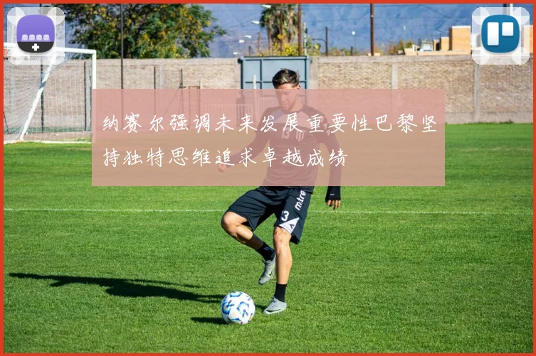 纳赛尔强调未来发展重要性巴黎坚持独特思维追求卓越成绩