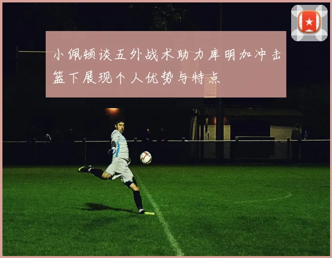 小佩顿谈五外战术助力库明加冲击篮下展现个人优势与特点