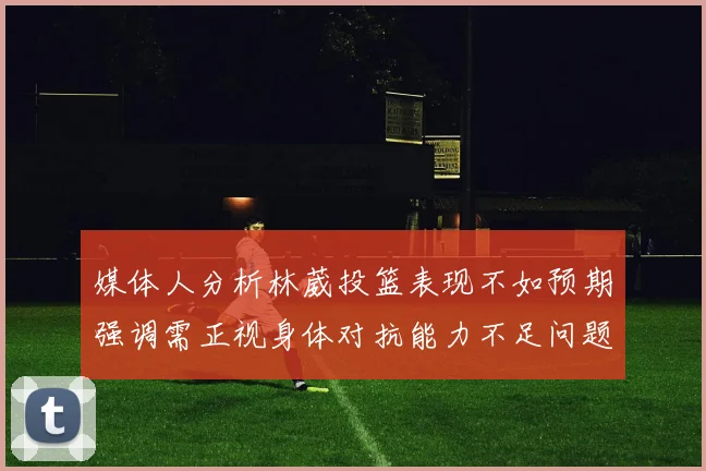 媒体人分析林葳投篮表现不如预期强调需正视身体对抗能力不足问题