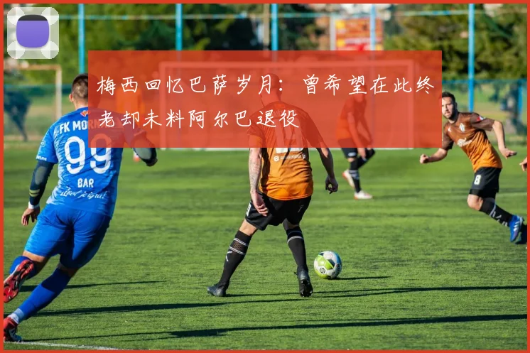 梅西回忆巴萨岁月：曾希望在此终老却未料阿尔巴退役