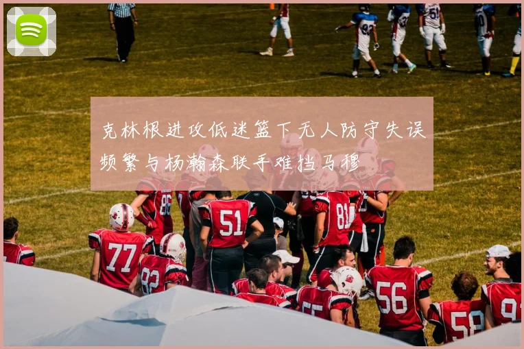 克林根进攻低迷篮下无人防守失误频繁与杨瀚森联手难挡马穆