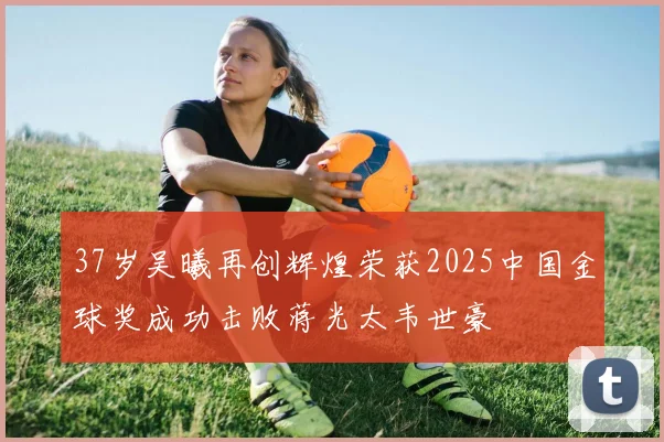 37岁吴曦再创辉煌荣获2025中国金球奖成功击败蒋光太韦世豪