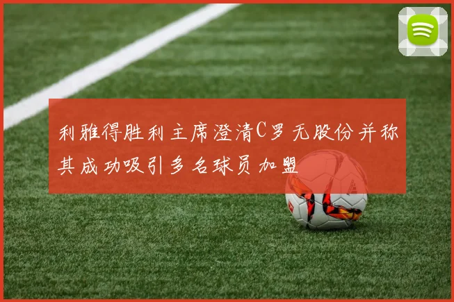 利雅得胜利主席澄清C罗无股份并称其成功吸引多名球员加盟