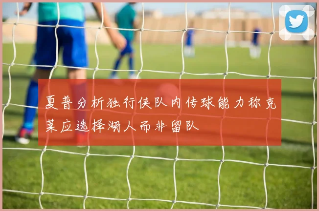 夏普分析独行侠队内传球能力称克莱应选择湖人而非留队