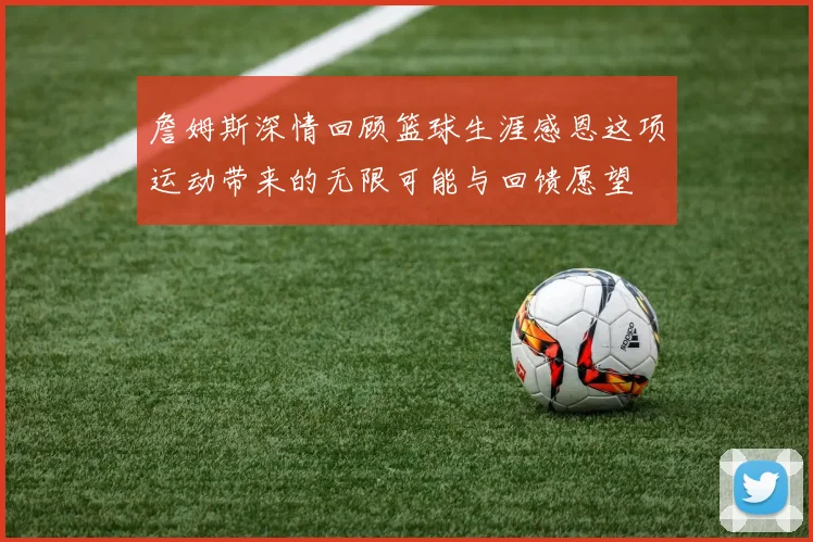 詹姆斯深情回顾篮球生涯感恩这项运动带来的无限可能与回馈愿望