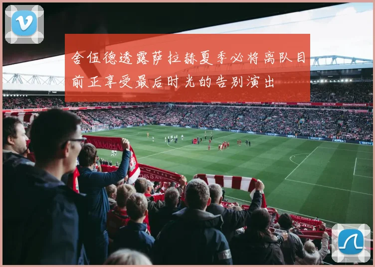 舍伍德透露萨拉赫夏季必将离队目前正享受最后时光的告别演出