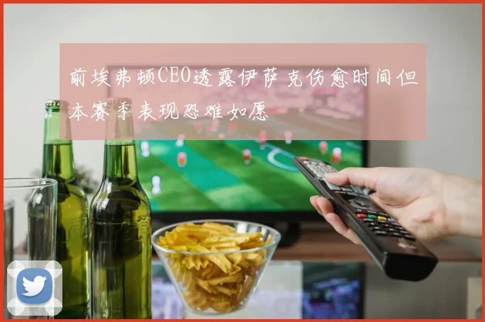 前埃弗顿CEO透露伊萨克伤愈时间但本赛季表现恐难如愿