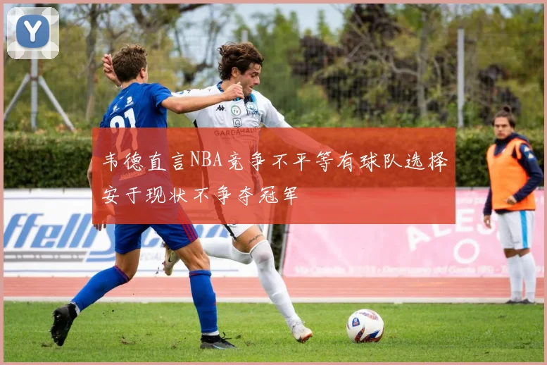 韦德直言NBA竞争不平等有球队选择安于现状不争夺冠军