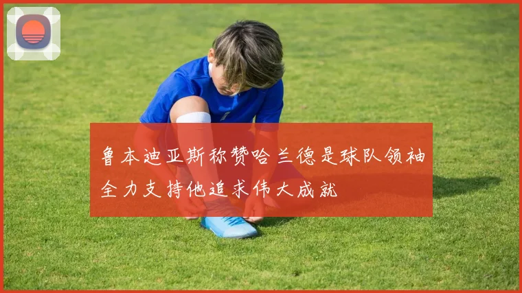 鲁本迪亚斯称赞哈兰德是球队领袖全力支持他追求伟大成就