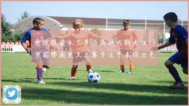 意媒报道米兰罗马乌迪内斯关注18岁前锋谢里夫本赛季法甲表现出色