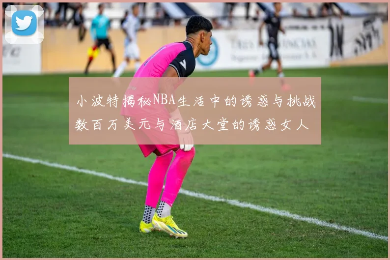 小波特揭秘NBA生活中的诱惑与挑战数百万美元与酒店大堂的诱惑女人