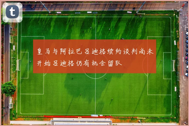 皇马与阿拉巴吕迪格续约谈判尚未开始吕迪格仍有机会留队
