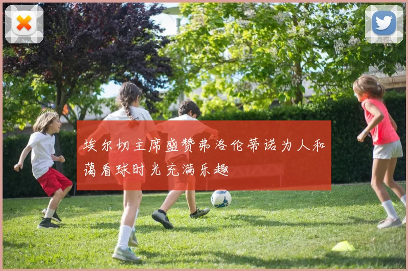 埃尔切主席盛赞弗洛伦蒂诺为人和蔼看球时光充满乐趣