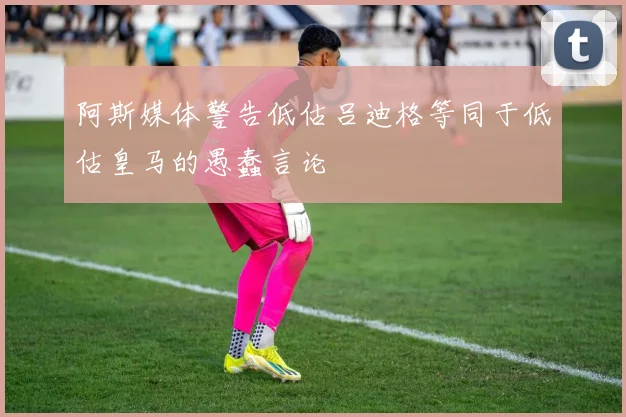 阿斯媒体警告低估吕迪格等同于低估皇马的愚蠢言论