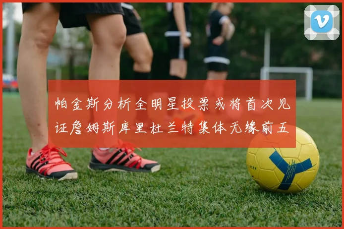帕金斯分析全明星投票或将首次见证詹姆斯库里杜兰特集体无缘前五