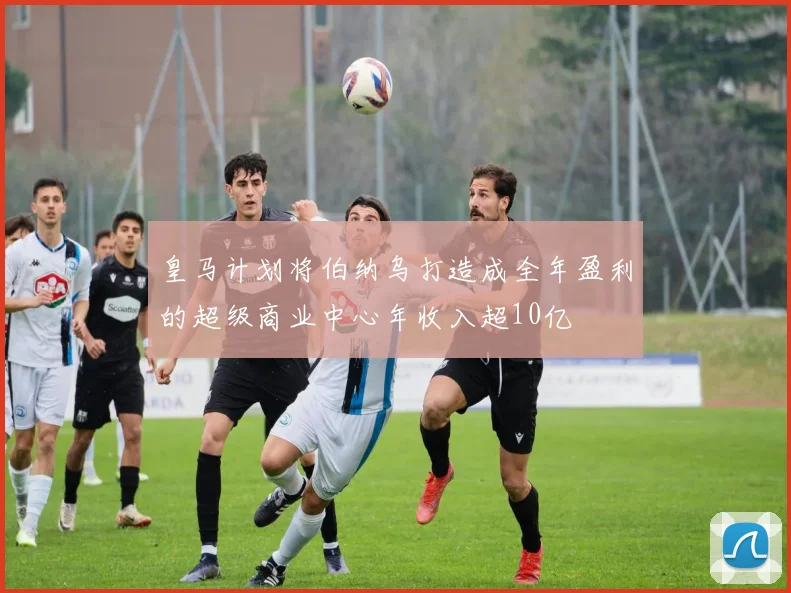 皇马计划将伯纳乌打造成全年盈利的超级商业中心年收入超10亿