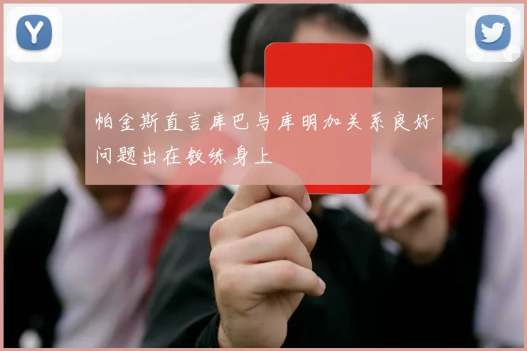 帕金斯直言库巴与库明加关系良好问题出在教练身上