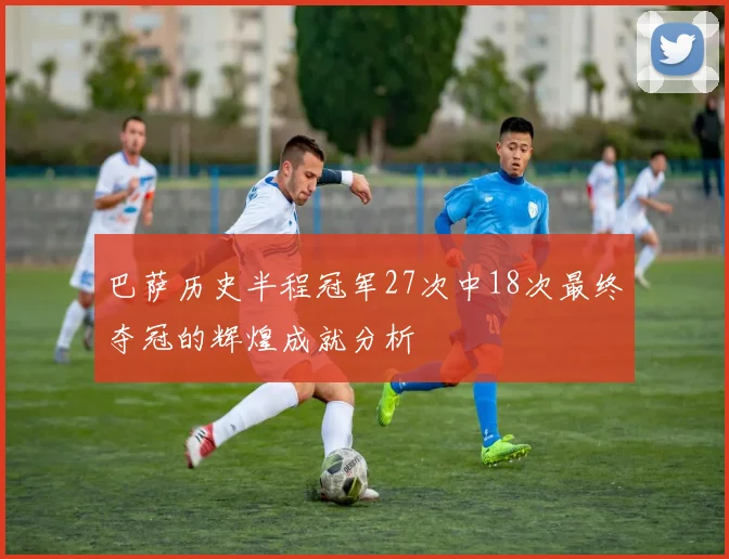 巴萨历史半程冠军27次中18次最终夺冠的辉煌成就分析