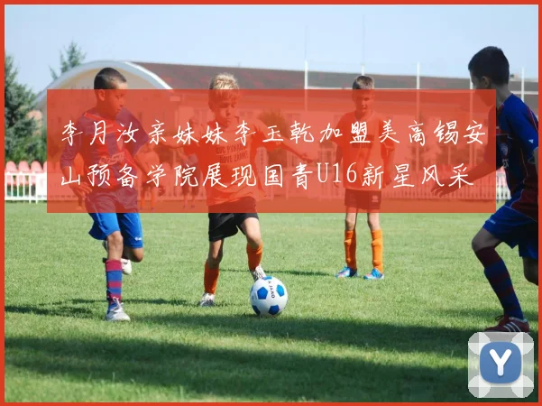 李月汝亲妹妹李玉乾加盟美高锡安山预备学院展现国青U16新星风采