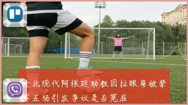 全北现代阿根廷助教因拉眼角被禁赛五场引发争议是否冤屈