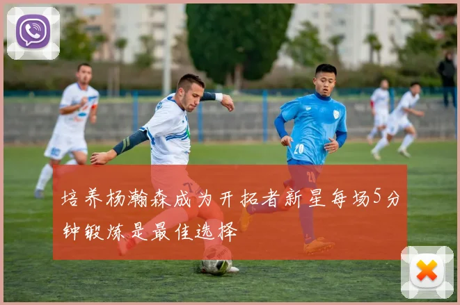 培养杨瀚森成为开拓者新星每场5分钟锻炼是最佳选择