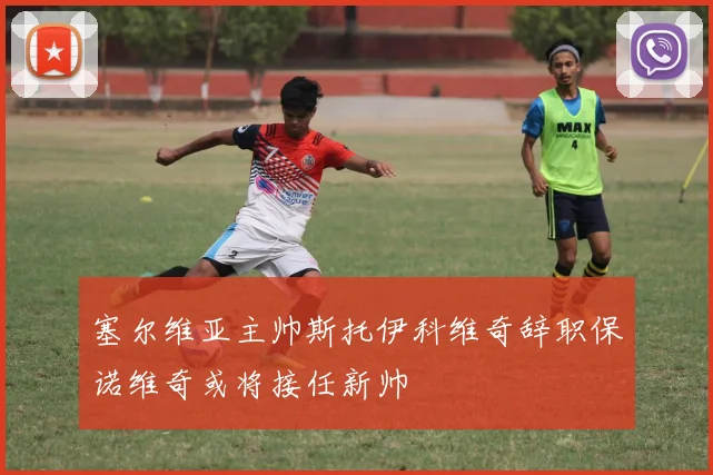 塞尔维亚主帅斯托伊科维奇辞职保诺维奇或将接任新帅
