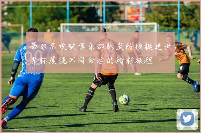 蒂尔尼攻破俱乐部队友防线挺进世界杯展现不同命运的精彩旅程