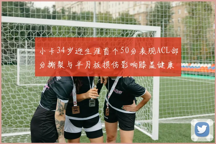 小卡34岁迎生涯首个50分表现ACL部分撕裂与半月板损伤影响膝盖健康