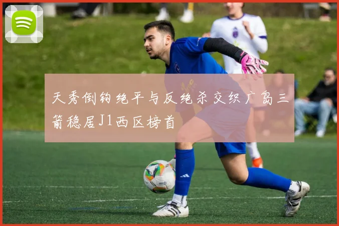 天秀倒钩绝平与反绝杀交织广岛三箭稳居J1西区榜首