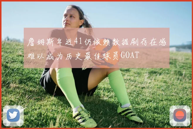 詹姆斯年近41仍依赖数据刷存在感难以成为历史最佳球员GOAT