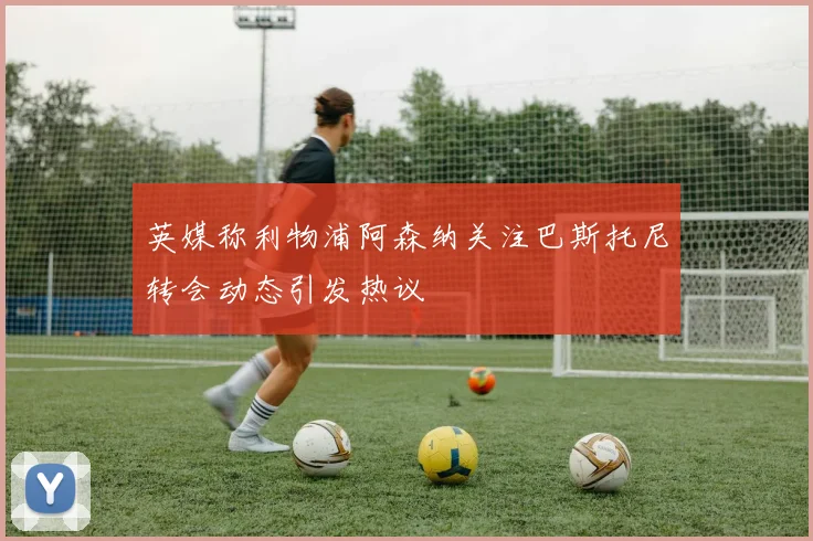 英媒称利物浦阿森纳关注巴斯托尼转会动态引发热议