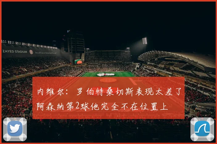 内维尔：罗伯特桑切斯表现太差了阿森纳第2球他完全不在位置上