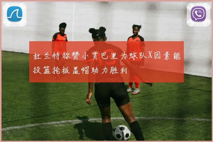 杜兰特称赞小贾巴里为球队X因素能投篮抢板盖帽助力胜利